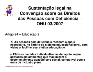 AEE Atendimento Educacional Especializado (2008)
Sustentação legal na
Convenção sobre os Direitos
das Pessoas com Deficiência –
ONU 03/2007
Artigo 24 – Educação 2
d- As pessoas com deficiência recebam o apoio
necessário, no âmbito do sistema educacional geral, com
vistas a facilitar sua efetiva educação; e
e- Efetivas medidas individualizadas de apoio sejam
adotadas em ambientes que maximizem o
desenvolvimento acadêmico e social, compatível com a
meta de inclusão plena.
 