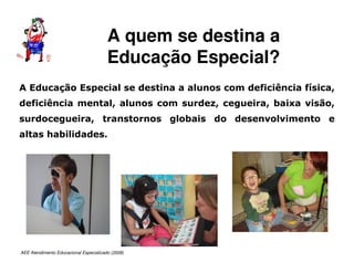 AEE Atendimento Educacional Especializado (2008)
A Educação Especial se destina a alunos com deficiência física,
deficiência mental, alunos com surdez, cegueira, baixa visão,
surdocegueira, transtornos globais do desenvolvimento e
altas habilidades.
A quem se destina a
Educação Especial?
 