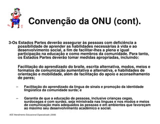 AEE Atendimento Educacional Especializado (2008)
Convenção da ONU (cont).
3-Os Estados Partes deverão assegurar às pessoas com deficiência a
possibilidade de aprender as habilidades necessárias à vida e ao
desenvolvimento social, a fim de facilitar-lhes a plena e igual
participação na educação e como membros da comunidade. Para tanto,
os Estados Partes deverão tomar medidas apropriadas, incluindo:
Facilitação do aprendizado do braile, escrita alternativa, modos, meios e
formatos de comunicação aumentativa e alternativa, e habilidades de
orientação e mobilidade, além de facilitação do apoio e aconselhamento
de pares;
– Facilitação do aprendizado da língua de sinais e promoção da identidade
lingüística da comunidade surda; e
– Garantia de que a educação de pessoas, inclusive crianças cegas,
surdocegas e com surdez, seja ministrada nas línguas e nos modos e meios
de comunicação mais adequados às pessoas e em ambientes que favoreçam
ao máximo seu desenvolvimento acadêmico e social.
 
