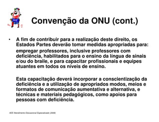 AEE Atendimento Educacional Especializado (2008)
Convenção da ONU (cont.)
• A fim de contribuir para a realização deste direito, os
Estados Partes deverão tomar medidas apropriadas para:
empregar professores, inclusive professores com
deficiência, habilitados para o ensino da língua de sinais
e/ou do braile, e para capacitar profissionais e equipes
atuantes em todos os níveis de ensino.
Esta capacitação deverá incorporar a conscientização da
deficiência e a utilização de apropriados modos, meios e
formatos de comunicação aumentativa e alternativa, e
técnicas e materiais pedagógicos, como apoios para
pessoas com deficiência.
 