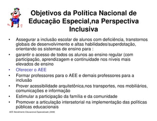 AEE Atendimento Educacional Especializado (2008)
Objetivos da Política Nacional de
Educação Especial,na Perspectiva
Inclusiva
• Assegurar a inclusão escolar de alunos com deficiência, transtornos
globais de desenvolvimento e altas habilidades/superdotação,
orientando os sistemas de ensino para :
• garantir o acesso de todos os alunos ao ensino regular (com
participação, aprendizagem e continuidade nos níveis mais
elevados de ensino
• Oferecer o AEE
• Formar professores para o AEE e demais professores para a
inclusão
• Prover acessibilidade arquitetônica,nos transportes, nos mobiliários,
comunicações e informação
• Estimular a participação da família e da comunidade
• Promover a articulação intersetorial na implementação das políticas
públicas educacionais
 