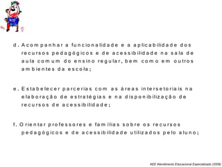 AEE Atendimento Educacional Especializado (2008)
d . A c o m p a n h a r a fu n c io n a lid a d e e a a p lic a b ilid a d e d o s
re c u rs o s p e d a g ó g ic o s e d e a c e s s ib ilid a d e n a s a la d e
a u la c o m u m d o e n s in o re g u la r, b e m c o m o e m o u tro s
a m b ie n te s d a e s c o la ;
e . E s ta b e le c e r p a rc e ria s c o m a s á re a s in te rs e to ria is n a
e la b o ra ç ã o d e e s tra té g ia s e n a d is p o n ib iliz a ç ã o d e
re c u rs o s d e a c e s s ib ilid a d e ;
f. O rie n ta r p ro fe s s o re s e fa m ília s s o b re o s re c u rs o s
p e d a g ó g ic o s e d e a c e s s ib ilid a d e u tiliz a d o s p e lo a lu n o ;
 