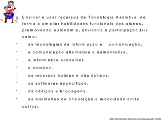 AEE Atendimento Educacional Especializado (2008)
g . E n s in a r e u s a r re c u rs o s d e T e c n o lo g ia A s s is tiv a d e
fo rm a a a m p lia r h a b ilid a d e s fu n c io n a is d o s a lu n o s ,
p ro m o v e n d o a u to n o m ia , a tiv id a d e e p a rtic ip a ç ã o ,ta is
c o m o :
• a s te c n o lo g ia s d a in fo rm a ç ã o e c o m u n ic a ç ã o ,
• a c o m u n ic a ç ã o a lte rn a tiv a e a u m e n ta tiv a ,
• a in fo rm á tic a a c e s s ív e l,
• o s o ro b a n ,
• o s re c u rs o s ó p tic o s e n ã o ó p tic o s ,
• o s s o ftw a re s e s p e c ífic o s ,
• o s c ó d ig o s e lin g u a g e n s ,
• a s a tiv id a d e s d e o rie n ta ç ã o e m o b ilid a d e e n tre
o u tro s ;
 