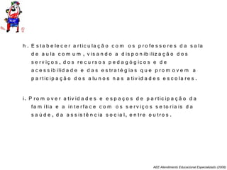 AEE Atendimento Educacional Especializado (2008)
h . E s ta b e le c e r a rtic u la ç ã o c o m o s p ro fe s s o re s d a s a la
d e a u la c o m u m , v is a n d o a d is p o n ib iliz a ç ã o d o s
s e rv iç o s , d o s re c u rs o s p e d a g ó g ic o s e d e
a c e s s ib ilid a d e e d a s e s tra té g ia s q u e p ro m o v e m a
p a rtic ip a ç ã o d o s a lu n o s n a s a tiv id a d e s e s c o la re s .
i. P ro m o v e r a tiv id a d e s e e s p a ç o s d e p a rtic ip a ç ã o d a
fa m ília e a in te rfa c e c o m o s s e rv iç o s s e to ria is d a
s a ú d e , d a a s s is tê n c ia s o c ia l, e n tre o u tro s .
 