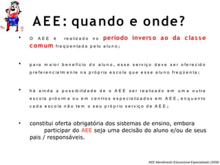 AEE Atendimento Educacional Especializado (2008)
• O A E E é re a liz a d o n o período invers o ao da c las s e
c omum fre q ü e n ta d a p e lo a lu n o ;
• p a ra m a io r b e n e fíc io d o a lu n o , e s s e s e rv iç o d e v e s e r o fe re c id o
p re fe re n c ia lm e n te n a p ró p ria e s c o la q u e e s s e a lu n o fre q ü e n ta ;
• h á a in d a a p o s s ib ilid a d e d e o A E E s e r re a liz a d o e m u m a o u tra
e s c o la p ró x im a o u e m c e n tro s e s p e c ia liz a d o s e m A E E , e n q u a n to
c a d a e s c o la n ã o te m o s e u p ró p rio s e rv iç o d e A E E ;
• constitui oferta obrigatória dos sistemas de ensino, embora
participar do AEE seja uma decisão do aluno e/ou de seus
pais / responsáveis.
AE E : quando e onde?
 