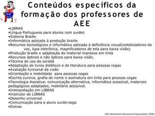 AEE Atendimento Educacional Especializado (2008)
•LIBRAS
•Língua Portuguesa para alunos com surdez
•Sistema Braille
•Informática aplicada à produção braille
•Recursos tecnológicos e informática aplicada à deficiência visual(sintetizadores de
voz, lupa eletrônica, magnificadores de tela para baixa visão)
•Produção braille e adaptação de material impresso em tinta
•Recursos ópticos e não ópticos para baixa visão.
•Técnica de uso do sorobã
•Adaptação de livros didáticos e de literatura para pessoas cegas
•Avaliação funcional da visão
•Orientação e mobilidade para pessoas cegas
•Escrita cursiva, grafia do nome e assinatura em tinta para pessoas cegas
•Tecnologia Assistiva: comunicação alternativa, informática acessível, materiais
pedagógicos adaptados, mobiliário acessível.
•Interpretação em LIBRAS
•Instrutor de LIBRAS
•Desenho universal
•Comunicação para o aluno surdo-cego
•Outras
C onteúdos es pec ífic os da
formaç ão dos profes s ores de
AE E
 