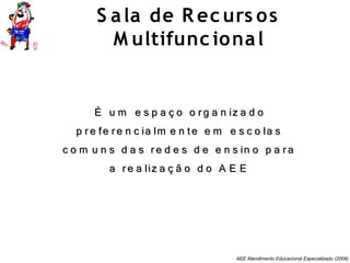 AEE Atendimento Educacional Especializado (2008)
É u m e s p a ç o o rg a n iz a d oÉ u m e s p a ç o o rg a n iz a d o
p re fe re n c ia lm e n te e m e s c o la sp re fe re n c ia lm e n te e m e s c o la s
c o m u n s d a s re d e s d e e n s in o p a rac o m u n s d a s re d e s d e e n s in o p a ra
a re a liz a ç ã o d o A E Ea re a liz a ç ã o d o A E E
S ala de R ec urs os
M ultifunc ional
 