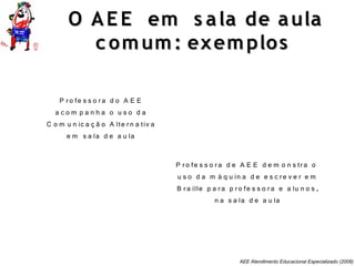 AEE Atendimento Educacional Especializado (2008)
O AE E em s ala de aulaO AE E em s ala de aula
c omum: exemplosc omum: exemplos
P ro fe s s o ra d e A E E d e m o n s tra o
u s o d a m á q u in a d e e s c re v e r e m
B ra ille p a ra p ro fe s s o ra e a lu n o s ,
n a s a la d e a u la
P ro fe s s o ra d o A E E
a c o m p a n h a o u s o d a
C o m u n ic a ç ã o A lte rn a tiv a
e m s a la d e a u la
 