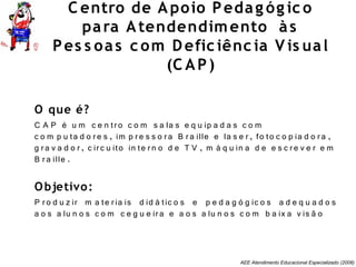 AEE Atendimento Educacional Especializado (2008)
C entro de Apoio Pedag óg ic o
para Atendendimento às
Pes s oas c om Defic iênc ia V is ual
(C AP)
O que é?
C A P é u m c e n tro c o m s a la s e q u ip a d a s c o m
c o m p u ta d o re s , im p re s s o ra B ra ille e la s e r, fo to c o p ia d o ra ,
g ra v a d o r, c irc u ito in te rn o d e T V , m á q u in a d e e s c re v e r e m
B ra ille .
Objetivo:
P ro d u z ir m a te ria is d id á tic o s e p e d a g ó g ic o s a d e q u a d o s
a o s a lu n o s c o m c e g u e ira e a o s a lu n o s c o m b a ix a v is ã o
 
