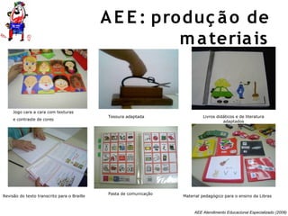 AEE Atendimento Educacional Especializado (2008)
Jogo cara a cara com texturas
e contraste de cores
Revisão do texto transcrito para o Braille
Tesoura adaptada
Material pedagógico para o ensino da Libras
Livros didáticos e de literatura
adaptados
Pasta de comunicação
AE E : produç ão de
materiais
 