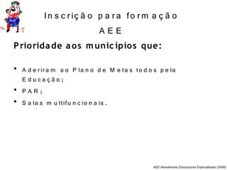 AEE Atendimento Educacional Especializado (2008)
In s c riç ã o p a ra fo rm a ç ã o
A E E
Prioridade aos munic ípios que:
• A d e rira m a o P la n o d e M e ta s to d o s p e la
E d u c a ç ã o ;
• P A R ;
• S a la s m u ltifu n c io n a is .
 