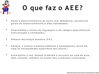 AEE Atendimento Educacional Especializado (2008)
O que faz o AE E ?
• A p ó ia o d e s e n v o lv im e n to d o a lu n o c o m d e fic iê n c ia , tra n s to rn o s
g e ra is d e d e s e n v o lv im e n to e a lta s h a b ilid a d e s ;
• D is p o n ib iliz a o e n s in o d e lin g u a g e n s e d e c ó d ig o s e s p e c ífic o s d e
c o m u n ic a ç ã o e s in a liz a ç ã o ;
• O fe re c e te c n o lo g ia a s s is tiv a (T A );
• A d e q u a e p ro d u z m a te ria is d id á tic o s e p e d a g ó g ic o s , te n d o e m
v is ta a s n e c e s s id a d e s e s p e c ífic a s d o s a lu n o s ;
• A c o m p a n h a o u s o d e s s e s m a te ria is e re c u rs o s e m s a la d e a u la ,
s e m , c o n tu d o , in te rfe rir n o e n s in o d o s c o n te ú d o s c u rric u la re s .
 