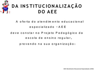 AEE Atendimento Educacional Especializado (2008)
DA IN S TITU C ION ALIZ AÇ ÃO
DO AE E
A o fe rta d o a te n d im e n to e d u c a c io n a l
e s p e c ia liz a d o - A E E
d e v e c o n s ta r n o P ro je to P e d a g ó g ic o d a
e s c o la d e e n s in o re g u la r,
p re v e n d o n a s u a o rg a n iz a ç ã o :
 