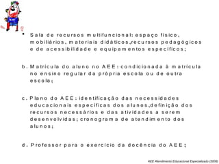 AEE Atendimento Educacional Especializado (2008)
• S a la d e re c u rs o s m u ltifu n c io n a l: e s p a ç o fís ic o ,
m o b iliá rio s , m a te ria is d id á tic o s ,re c u rs o s p e d a g ó g ic o s
e d e a c e s s ib ilid a d e e e q u ip a m e n to s e s p e c ífic o s ;
b . M a tríc u la d o a lu n o n o A E E : c o n d ic io n a d a à m a tríc u la
n o e n s in o re g u la r d a p ró p ria e s c o la o u d e o u tra
e s c o la ;
c . P la n o d o A E E : id e n tific a ç ã o d a s n e c e s s id a d e s
e d u c a c io n a is e s p e c ífic a s d o s a lu n o s ,d e fin iç ã o d o s
re c u rs o s n e c e s s á rio s e d a s a tiv id a d e s a s e re m
d e s e n v o lv id a s ; c ro n o g ra m a d e a te n d im e n to d o s
a lu n o s ;
d . P ro fe s s o r p a ra o e x e rc íc io d a d o c ê n c ia d o A E E ;
 