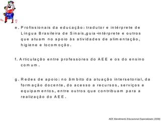 AEE Atendimento Educacional Especializado (2008)
e . P ro fis s io n a is d a e d u c a ç ã o : tra d u to r e in té rp re te d e
L ín g u a B ra s ile ira d e S in a is ,g u ia -in té rp re te e o u tro s
q u e a tu a m n o a p o io à s a tiv id a d e s d e a lim e n ta ç ã o ,
h ig ie n e e lo c o m o ç ã o .
f. A rtic u la ç ã o e n tre p ro fe s s o re s d o A E E e o s d o e n s in o
c o m u m .
g . R e d e s d e a p o io : n o â m b ito d a a tu a ç ã o in te rs e to ria l, d a
fo rm a ç ã o d o c e n te , d o a c e s s o a re c u rs o s , s e rv iç o s e
e q u ip a m e n to s , e n tre o u tro s q u e c o n trib u a m p a ra a
re a liz a ç ã o d o A E E .
 