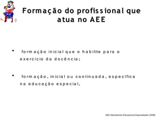 AEE Atendimento Educacional Especializado (2008)
Formaç ão do profis s ional queFormaç ão do profis s ional que
atua no AE Eatua no AE E
• fo rm a ç ã o in ic ia l q u e o h a b ilite p a ra o
e x e rc íc io d a d o c ê n c ia ;
• fo rm a ç ã o , in ic ia l o u c o n tin u a d a , e s p e c ífic a
n a e d u c a ç ã o e s p e c ia l,
 