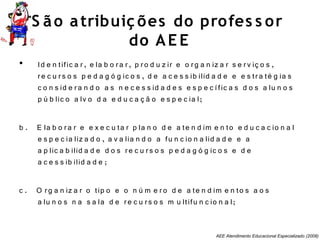 AEE Atendimento Educacional Especializado (2008)
S ão atribuiç ões do profes s or
do AE E
• Id e n tific a r, e la b o ra r, p ro d u z ir e o rg a n iz a r s e rv iç o s ,
re c u rs o s p e d a g ó g ic o s , d e a c e s s ib ilid a d e e e s tra té g ia s
c o n s id e ra n d o a s n e c e s s id a d e s e s p e c ífic a s d o s a lu n o s
p ú b lic o a lv o d a e d u c a ç ã o e s p e c ia l;
b . E la b o ra r e e x e c u ta r p la n o d e a te n d im e n to e d u c a c io n a l
e s p e c ia liz a d o , a v a lia n d o a fu n c io n a lid a d e e a
a p lic a b ilid a d e d o s re c u rs o s p e d a g ó g ic o s e d e
a c e s s ib ilid a d e ;
c . O rg a n iz a r o tip o e o n ú m e ro d e a te n d im e n to s a o s
a lu n o s n a s a la d e re c u rs o s m u ltifu n c io n a l;
 