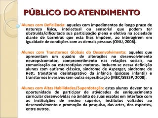PÚBLICO DO ATENDIMENTOPÚBLICO DO ATENDIMENTO
Alunos com Deficiência: aqueles com impedimentos de longo prazo de
natureza física, intelectual ou sensorial que podem ter
obstruída/dificultada sua participação plena e efetiva na sociedade
diante de barreiras que esta lhes impõem, ao interagirem em
igualdade de condições com as demais pessoas (ONU, 2006).
Alunos com Transtornos Globais do Desenvolvimento: aqueles que
apresentam um quadro de alterações no desenvolvimento
neuropsicomotor, comprometimento nas relações sociais, na
comunicação ou estereotipias motoras. Incluem-se nessa definição
alunos com autismo clássico, síndrome de Asperger, síndrome de
Rett, transtorno desintegrativo da infância (psicose infantil) e
transtornos invasivos sem outra especificação (MEC/SEESP, 2008).
Alunos com Altas Habilidades/Superdotação: estes alunos devem ter a
oportunidade de participar de atividades de enriquecimento
curricular desenvolvidas no âmbito de suas escolas em interface com
as instituições de ensino superior, institutos voltados ao
desenvolvimento e promoção da pesquisa, das artes, dos esportes,
entre outros.
 