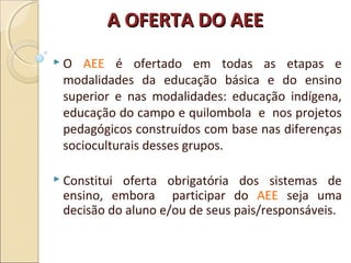A OFERTA DO AEEA OFERTA DO AEE
 O AEE é ofertado em todas as etapas e
modalidades da educação básica e do ensino
superior e nas modalidades: educação indígena,
educação do campo e quilombola e nos projetos
pedagógicos construídos com base nas diferenças
socioculturais desses grupos.
 Constitui oferta obrigatória dos sistemas de
ensino, embora participar do AEE seja uma
decisão do aluno e/ou de seus pais/responsáveis.
 