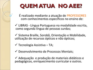 QUEM ATUA NO AEE?QUEM ATUA NO AEE?
É realizado mediante a atuação de PROFESSORES
com conhecimentos específicos no ensino de:
 LIBRAS - Língua Portuguesa na modalidade escrita,
como segunda língua de pessoas surdas;
 Sistema Braille, Sorobã, Orientação e Mobilidade,
utilização de recursos ópticos e não ópticos;
 Tecnologia Assistiva – TA;
 Desenvolvimento de Processos Mentais;
 Adequação e produção de materiais didáticos e
pedagógicos, enriquecimento curricular e outros.
 
