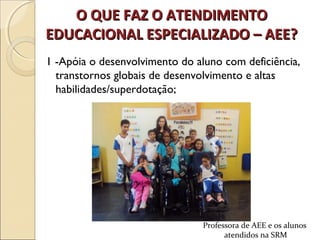 O QUE FAZ O ATENDIMENTOO QUE FAZ O ATENDIMENTO
EDUCACIONAL ESPECIALIZADO – AEE?EDUCACIONAL ESPECIALIZADO – AEE?
1 -Apóia o desenvolvimento do aluno com deficiência,
transtornos globais de desenvolvimento e altas
habilidades/superdotação;
Professora de AEE e os alunos
atendidos na SRM
 