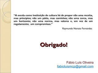 Obrigado!Obrigado!
Fábio Luís Oliveira
fabioluismcp@gmail.com
“A escola como instituição de cultura há de propor não uma receita,
mas princípios; não um pátio, mas caminhos; não uma cerca, mas
um horizonte; não uma norma, mas valores e, em vez de um
regulamento; um compromisso.”
Raymundo Nonato Fernandes
 