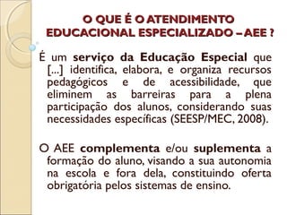 O QUE É O ATENDIMENTOO QUE É O ATENDIMENTO
EDUCACIONAL ESPECIALIZADO – AEE ?EDUCACIONAL ESPECIALIZADO – AEE ?
É um serviço da Educação Especial que
[...] identifica, elabora, e organiza recursos
pedagógicos e de acessibilidade, que
eliminem as barreiras para a plena
participação dos alunos, considerando suas
necessidades específicas (SEESP/MEC, 2008).
O AEE complementa e/ou suplementa a
formação do aluno, visando a sua autonomia
na escola e fora dela, constituindo oferta
obrigatória pelos sistemas de ensino.
 