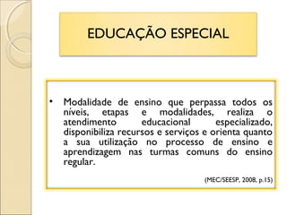 EDUCAÇÃO ESPECIAL
• Modalidade de ensino que perpassa todos os
níveis, etapas e modalidades, realiza o
atendimento educacional especializado,
disponibiliza recursos e serviços e orienta quanto
a sua utilização no processo de ensino e
aprendizagem nas turmas comuns do ensino
regular.
(MEC/SEESP, 2008, p.15)
 