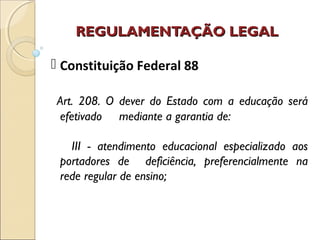 REGULAMENTAÇÃO LEGALREGULAMENTAÇÃO LEGAL
 Constituição Federal 88
Art. 208. O dever do Estado com a educação será
efetivado mediante a garantia de:
III - atendimento educacional especializado aos
portadores de deficiência, preferencialmente na
rede regular de ensino;
 