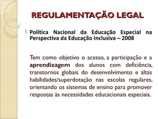 REGULAMENTAÇÃO LEGALREGULAMENTAÇÃO LEGAL
Tem como objetivo o acesso, a participação e a
aprendizagem dos alunos com deficiência,
transtornos globais do desenvolvimento e altas
habilidades/superdotação nas escolas regulares,
orientando os sistemas de ensino para promover
respostas às necessidades educacionais especiais.
 Política Nacional da Educação Especial na
Perspectiva da Educação Inclusiva – 2008
 