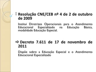  Resolução CNE/CEB nº 4 de 2 de outubro
de 2009
Institui Diretrizes Operacionais para o Atendimento
Educacional Especializado na Educação Básica,
modalidade Educação Especial.
Decreto 7.611 de 17 de novembro de
2011
Dispõe sobre a Educação Especial e o Atendimento
Educacional Especializado
 