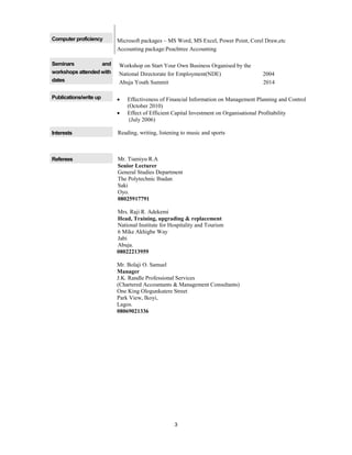 3
Computer proficiency Microsoft packages – MS Word, MS Excel, Power Point, Corel Draw,etc
Accounting package:Peachtree Accounting
Seminars and
workshops attended with
dates
Workshop on Start Your Own Business Organised by the
National Directorate for Employment(NDE) 2004
Abuja Youth Summit 2014
Publications/write up  Effectiveness of Financial Information on Management Planning and Control
(October 2010)
 Effect of Efficient Capital Investment on Organisational Profitability
(July 2006)
Interests Reading, writing, listening to music and sports
Referees Mr. Tiamiyu R.A
Senior Lecturer
General Studies Department
The Polytechnic Ibadan
Saki
Oyo.
08025917791
Mrs. Raji R. Adekemi
Head, Training, upgrading & replacement
National Institute for Hospitality and Tourism
6 Mike Akhigbe Way
Jabi
Abuja.
08022213959
Mr. Bolaji O. Samuel
Manager
J.K. Randle Professional Services
(Chartered Accountants & Management Consultants)
One King Ologunkutere Street
Park View, Ikoyi,
Lagos.
08069021336
 