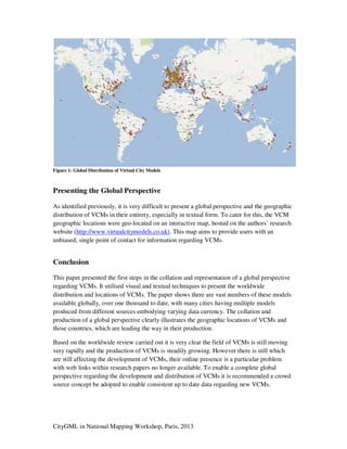 CityGML in National Mapping Workshop, Paris, 2013
Figure 1: Global Distribution of Virtual City Models
Presenting the Global Perspective
As identified previously, it is very difficult to present a global perspective and the geographic
distribution of VCMs in their entirety, especially in textual form. To cater for this, the VCM
geographic locations were geo-located on an interactive map, hosted on the authors’ research
website (http://www.virtualcitymodels.co.uk). This map aims to provide users with an
unbiased, single point of contact for information regarding VCMs.
Conclusion
This paper presented the first steps in the collation and representation of a global perspective
regarding VCMs. It utilised visual and textual techniques to present the worldwide
distribution and locations of VCMs. The paper shows there are vast numbers of these models
available globally, over one thousand to date, with many cities having multiple models
produced from different sources embodying varying data currency. The collation and
production of a global perspective clearly illustrates the geographic locations of VCMs and
those countries, which are leading the way in their production.
Based on the worldwide review carried out it is very clear the field of VCMs is still moving
very rapidly and the production of VCMs is steadily growing. However there is still which
are still affecting the development of VCMs, their online presence is a particular problem
with web links within research papers no longer available. To enable a complete global
perspective regarding the development and distribution of VCMs it is recommended a crowd
source concept be adopted to enable consistent up to date data regarding new VCMs.
 