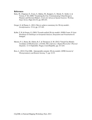 CityGML in National Mapping Workshop, Paris, 2013
References
Batty, M., Chapman, D., Evans, S., Haklay, M., Kueppers, S., Shiode, N., Smith, A. &
Torrens, P. M. (2000) 'Visualizing the City: Communicating Urban Design to
Planners and Decision-Makers', Centre for Advanced Spatial Analysis: Working
Paper Series, Paper 26 (15), pp. 405-433.
Groger, G. & Plumer, L. (2011) 'How to achieve consistency for 3D city models',
Geoinformatica, 15 (1), pp. 137-165.
Kolbe, T. H. & Groger, G. (2003) 'Towards unified 3D city models', ISPRS Comm. IV Joint
Workshop on Challenges in Geospatial Analysis, Integration and Visualisation II.
Stuttgart.
Morton, P. J., Horne, M., Dalton, R. C. & Thompson, E. M. (2012) 'Virtual City Models:
Avoidance of Obsolescence', eCAADe 30th conference: Digital Physicality | Physical
Digitality. 12-14 September. Prague, Czech Republic, pp. 213-224.
Ross, L. (2012) 'City GML - Interoperable semantic 3D city models', ISPRS Journal of
Photogrammetry and Remote Sensing, 71, pp. 12-33.
 