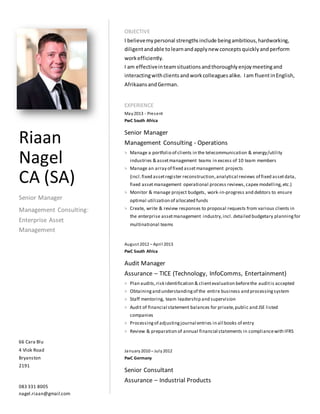 OBJECTIVE
I believemypersonal strengthsinclude beingambitious,hardworking,
diligentandable tolearnandapplynew conceptsquicklyandperform
workefficiently.
I am effectiveinteamsituationsandthoroughlyenjoymeetingand
interactingwithclientsandworkcolleaguesalike. Iam fluentinEnglish,
AfrikaansandGerman.
EXPERIENCE
May2013 - Present
PwC South Africa
Senior Manager
Management Consulting - Operations
> Manage a portfolio of clients in the telecommunication & energy/utility
industries & assetmanagement teams in excess of 10 team members
> Manage an array of fixed assetmanagement projects
(incl.fixed assetregister reconstruction,analytical reviews of fixed assetdata,
fixed assetmanagement operational process reviews, capex modelling,etc.)
> Monitor & manage project budgets, work-in-progress and debtors to ensure
optimal utilization of allocated funds
> Create, write & review responses to proposal requests from various clients in
the enterprise assetmanagement industry,incl. detailed budgetary planningfor
multinational teams
August 2012 – April 2013
PwC South Africa
Audit Manager
Assurance – TICE (Technology, InfoComms, Entertainment)
> Plan audits,risk identification & clientevaluation beforethe auditis accepted
> Obtainingand understandingof the entire business and processingsystem
> Staff mentoring, team leadership and supervision
> Audit of financial statement balances for private,public and JSE listed
companies
> Processingof adjustingjournal entries in all books of entry
> Review & preparation of annual financial statements in compliancewith IFRS
January2010 – July2012
PwC Germany
Senior Consultant
Assurance – Industrial Products
Riaan
Nagel
CA (SA)
Senior Manager
Management Consulting:
Enterprise Asset
Management
66 Cara Blu
4 Vlok Road
Bryanston
2191
083 331 8005
nagel.riaan@gmail.com
 