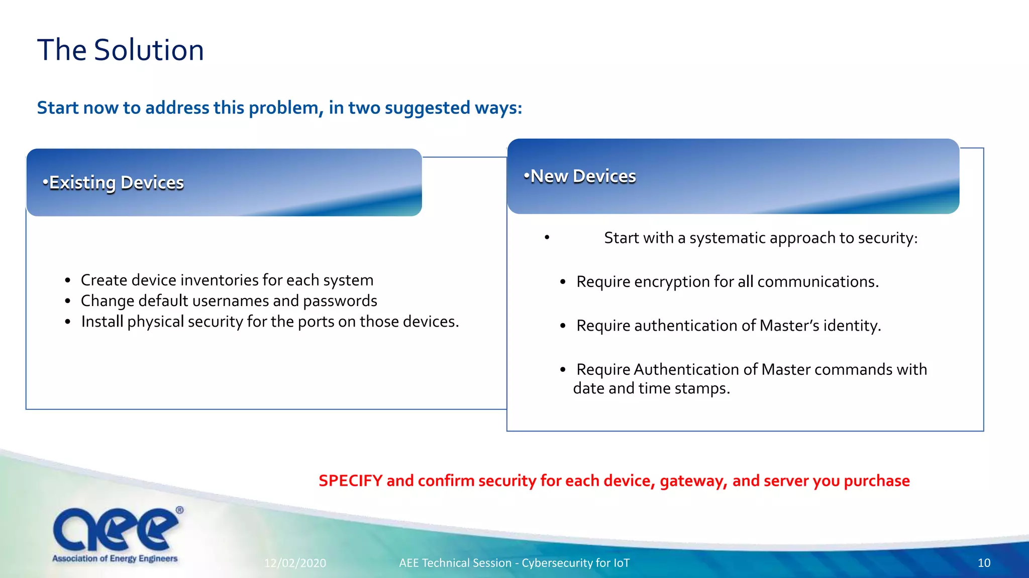 The Solution
Start now to address this problem, in two suggested ways:
• Start with a systematic approach to security:
• Require encryption for all communications.
• Require authentication of Master’s identity.
• Require Authentication of Master commands with
date and time stamps.
•New Devices
• Create device inventories for each system
• Change default usernames and passwords
• Install physical security for the ports on those devices.
•Existing Devices
SPECIFY and confirm security for each device, gateway, and server you purchase
12/02/2020 AEE Technical Session - Cybersecurity for IoT 10
 