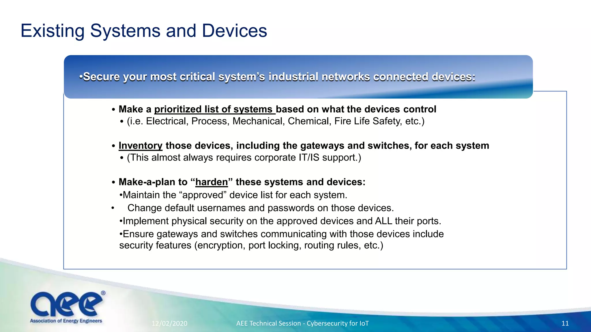 Existing Systems and Devices
• Make a prioritized list of systems based on what the devices control
• (i.e. Electrical, Process, Mechanical, Chemical, Fire Life Safety, etc.)
• Inventory those devices, including the gateways and switches, for each system
• (This almost always requires corporate IT/IS support.)
• Make-a-plan to “harden” these systems and devices:
•Maintain the “approved” device list for each system.
• Change default usernames and passwords on those devices.
•Implement physical security on the approved devices and ALL their ports.
•Ensure gateways and switches communicating with those devices include
security features (encryption, port locking, routing rules, etc.)
•Secure your most critical system’s industrial networks connected devices:
12/02/2020 AEE Technical Session - Cybersecurity for IoT 11
 