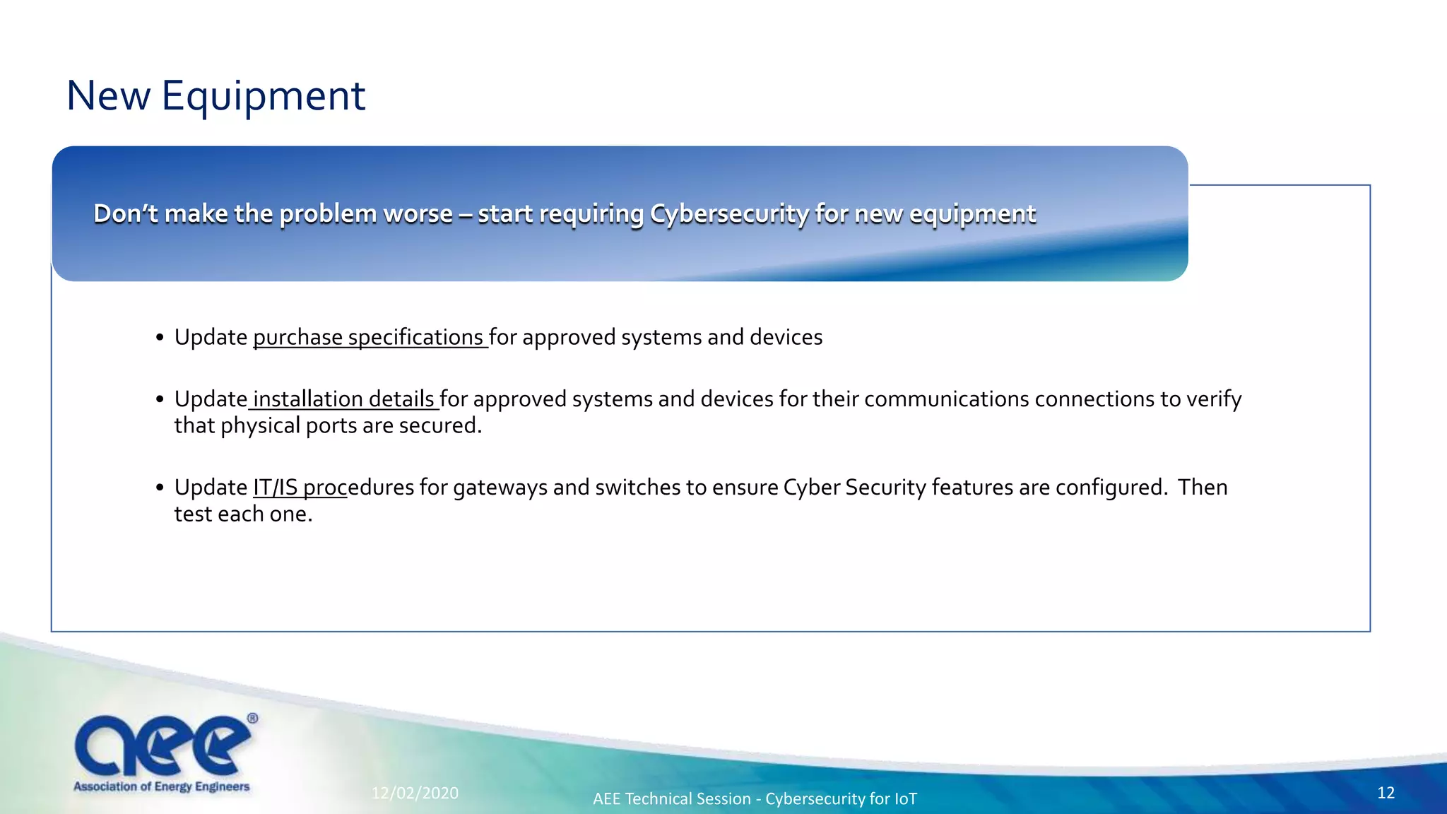 New Equipment
• Update purchase specifications for approved systems and devices
• Update installation details for approved systems and devices for their communications connections to verify
that physical ports are secured.
• Update IT/IS procedures for gateways and switches to ensure Cyber Security features are configured. Then
test each one.
Don’t make the problem worse – start requiring Cybersecurity for new equipment
12/02/2020 AEE Technical Session - Cybersecurity for IoT 12
 