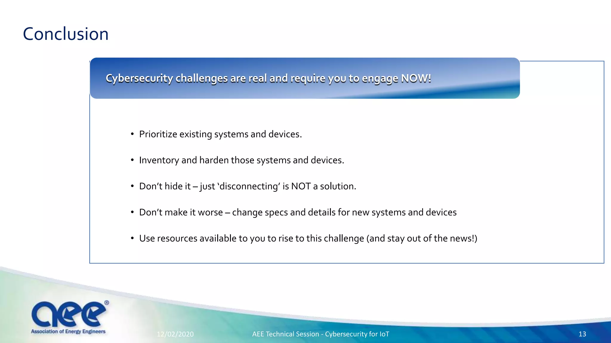 Conclusion
• Prioritize existing systems and devices.
• Inventory and harden those systems and devices.
• Don’t hide it – just ‘disconnecting’ is NOT a solution.
• Don’t make it worse – change specs and details for new systems and devices
• Use resources available to you to rise to this challenge (and stay out of the news!)
Cybersecurity challenges are real and require you to engage NOW!
12/02/2020 AEE Technical Session - Cybersecurity for IoT 13
 