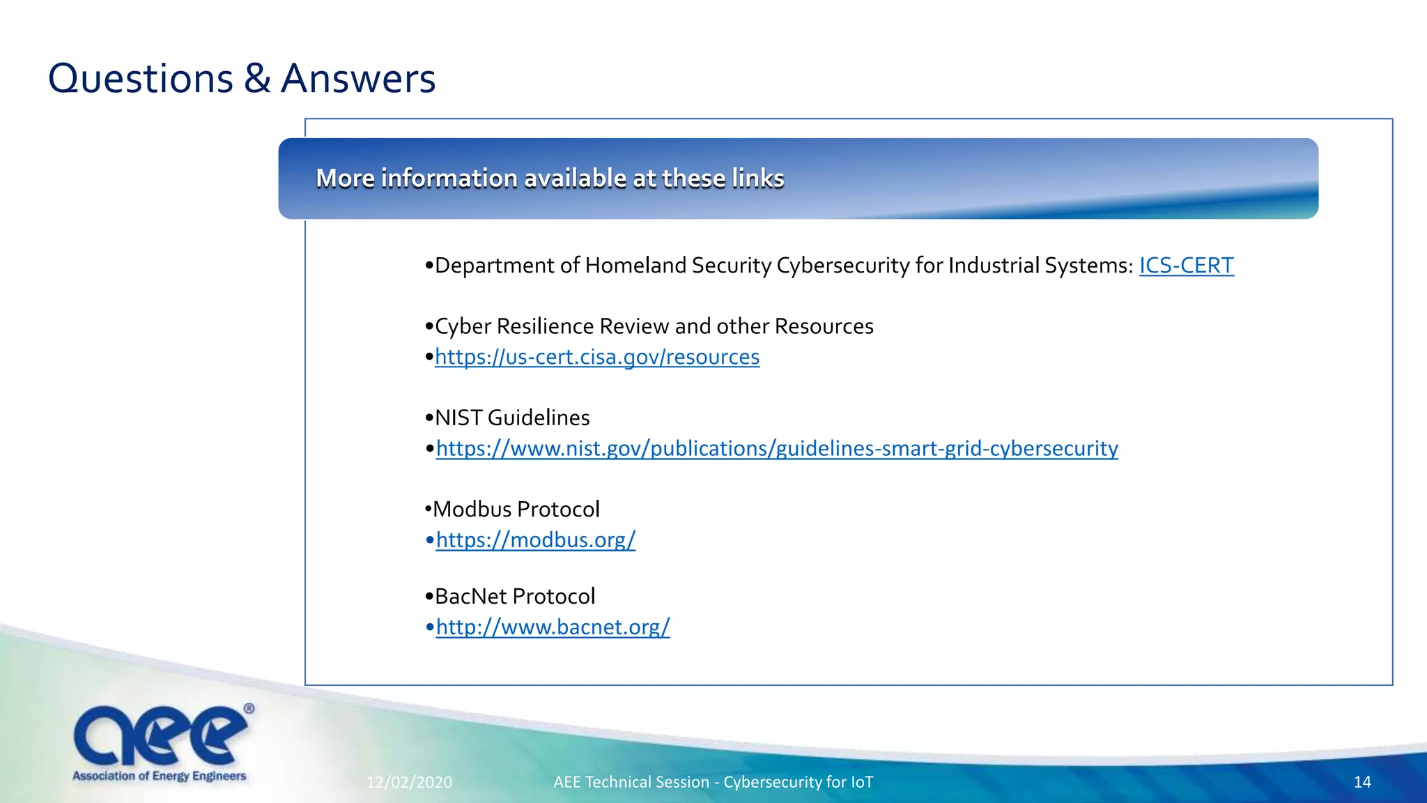 Questions & Answers
•Department of Homeland Security Cybersecurity for Industrial Systems: ICS-CERT
•Cyber Resilience Review and other Resources
•https://us-cert.cisa.gov/resources
•NIST Guidelines
•https://www.nist.gov/publications/guidelines-smart-grid-cybersecurity
•Modbus Protocol
•https://modbus.org/
•BacNet Protocol
•http://www.bacnet.org/
More information available at these links
12/02/2020 AEE Technical Session - Cybersecurity for IoT 14
 