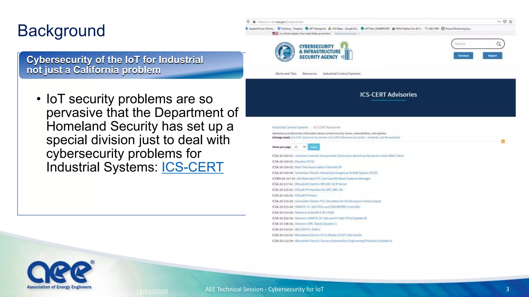 Background
• IoT security problems are so
pervasive that the Department of
Homeland Security has set up a
special division just to deal with
cybersecurity problems for
Industrial Systems: ICS-CERT
Cybersecurity of the IoT for Industrial
not just a California problem
12/02/2020 AEE Technical Session - Cybersecurity for IoT 3
 
