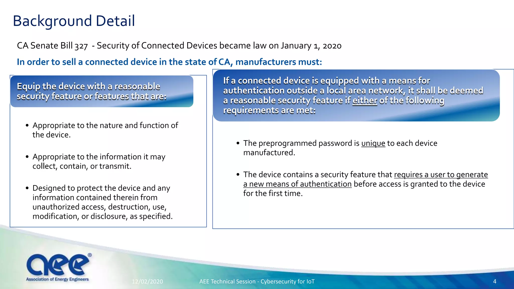 CA Senate Bill 327 - Security of Connected Devices became law on January 1, 2020
In order to sell a connected device in the state of CA, manufacturers must:
Background Detail
• Appropriate to the nature and function of
the device.
• Appropriate to the information it may
collect, contain, or transmit.
• Designed to protect the device and any
information contained therein from
unauthorized access, destruction, use,
modification, or disclosure, as specified.
Equip the device with a reasonable
security feature or features that are:
• The preprogrammed password is unique to each device
manufactured.
• The device contains a security feature that requires a user to generate
a new means of authentication before access is granted to the device
for the first time.
If a connected device is equipped with a means for
authentication outside a local area network, it shall be deemed
a reasonable security feature if either of the following
requirements are met:
12/02/2020 AEE Technical Session - Cybersecurity for IoT 4
 