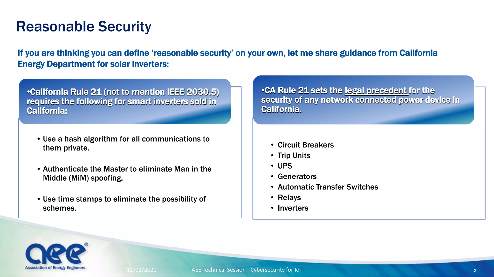 If you are thinking you can define ‘reasonable security’ on your own, let me share guidance from California
Energy Department for solar inverters:
Reasonable Security
• Use a hash algorithm for all communications to
them private.
• Authenticate the Master to eliminate Man in the
Middle (MiM) spoofing.
• Use time stamps to eliminate the possibility of
schemes.
•California Rule 21 (not to mention IEEE 2030.5)
requires the following for smart inverters sold in
California:
• Circuit Breakers
• Trip Units
• UPS
• Generators
• Automatic Transfer Switches
• Relays
• Inverters
•CA Rule 21 sets the legal precedent for the
security of any network connected power device in
California.
12/02/2020 AEE Technical Session - Cybersecurity for IoT 5
 