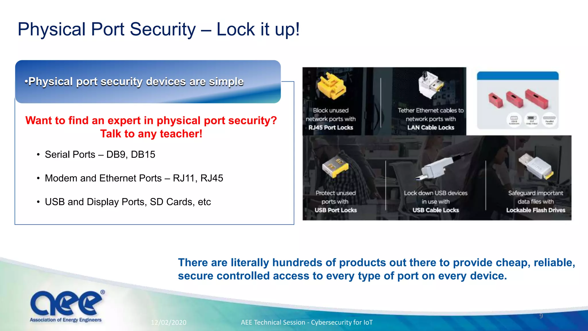 Physical Port Security – Lock it up!
• Serial Ports – DB9, DB15
• Modem and Ethernet Ports – RJ11, RJ45
• USB and Display Ports, SD Cards, etc
•Physical port security devices ​are simple
12/02/2020
Want to find an expert in physical port security?
Talk to any teacher!
There are literally hundreds of products out there to provide cheap, reliable,
secure controlled access to every type of port on every device.
AEE Technical Session - Cybersecurity for IoT
9
 