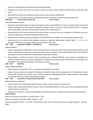 acesso ao Content Manager para armazenamento dos contratos gerados.
§ Participação em diversos POCs (Proof of Concept) de Portal para diversos clientes: Petrobras, BR Distribuidora, Casas Bahia, entre
outros.
§ Desenvolvimento de ferramentas (assets) para acesso ao MQ a partir de sistemas Notes/Domino.
§ Desenvolvimento de miniprojetos utilizando tecnologia SameTime (BOTs): HelpDesk, Rede de Tomada de Decisão (SAD),
1998–2002 Fininvest Adm Cartões S/A Rio de Janeiro
Líder Técnico/Analista de Sistemas
§ Responsável pelo desenvolvimento do Sistema de Pesquisa e Acerto via web (SPAW3) da Fininvest. A primeira fase foi desenvolvida
utilizando tecnologias como ISAPI (gerado pelo Delphi5), JavaScript e HTML; e com acesso a Banco de Dados Oracle 7.3. A segunda
fase do projeto utilizou Java (JSPs, Servlets e Beans) e Delphi; banco de dados Oracle 7.3.
§ Desenvolvimento do APF (Acertos e Pesquisas Fininvest) em Notes, com servidor Domino R4. Integração com MQ-Series para envio e
recepção de dados para outros sistemas corporativos (ESC,INC, etc).
§ Desenvolvimento do Sistema de Entrada de Dados da Fininvest (SADE), feito em Delphi 5, com acesso a Banco de Dados Ingres.
§ Desenvolvimento de uma série de outros aplicativos baseados em plataforma cliente/servidor, utilizando Delphi 3 , 4 e 5, C, C++,
Windows NT, SQL-Server, Unix, Ingres e Oracle; além de JavaScript, HTML, XML
1997 – 1998 Laboratório REVIZEE – COPPE/UFRJ Rio de Janeiro
Analista de Sistemas
§ Análise e programação do SisREVIZEE – Sistema de Gerenciamento dos Recursos Vivos da Zona de Exclusividade Econômica. Este
sistema é responsável pelo mapeamento dos recursos hídricos, animais e vegetais da zona costeira brasileira (até 200 milhas náuticas).
Esse projeto foi contratado pela Ministério do Meio Ambiente e pela Marinha do Brasil.
§ Desenvolvimento do Sistema de Consulta a Dados de Pesquisa para a Petrobras (CENPES), o qual consiste em disponibilizar uma
consulta via intranet dos dados de pesquisa de catalisadores, realizada por funcionários da matriz da Petrobras no Rio. Tecnologias como
ISAPI/NSAPI, CGI e ActiveX foram utilizadas como piloto para o projeto.
1996 – 1997 NCE/UFRJ Rio de Janeiro
Analista / Projetista de Sistemas
§ Análise essencial do projeto DRE / UFRJ – novo sistema de controle de alunos da UFRJ.
§ Análise e Projeto do sistema de Inscrição em Disciplinas via internet feito pelos alunos da graduação da UFRJ (atualmente o sistema
recebe 20.000 solicitações por semestre). Foram utilizadas as seguintes metodologias/ferramentas: análise orientada a objetos; Delphi
3.0; tecnologia multi-tier para acesso / disponibilização de dados.
1994 – 1996 Laboratório de Geoprocessamento/UFRJ Rio de Janeiro
Analista de Sistemas / Programador
§ Diversos projetos na área de tratamento digital de imagens (mapas e vetores), atuando como programador
§ Análise, projeto e programação de drivers de acesso a banco de dados georreferenciados. Construção de rotinas de indexação através de
vetores de pontos de mapas base.
§ Atuação como programador e analista do SAGA (Sistema de Análise Geoambiental ), principal sistema desenvolvido nesse laboratório.
Outros Trabalhos:
Sistema de Controle de Confecções: CLIPPER (Delphi) – 1994
Sistema de Controle de Sindicatos: Delphi, Interbase – 1998
Sistema de HelpDesk / SEF-RJ : Java (JSPs, Sevlets, Beans), HTML, XML; Oracle 8i; ferramentas: VisualAge, WeSphere, HomeSite,
Delphi
 