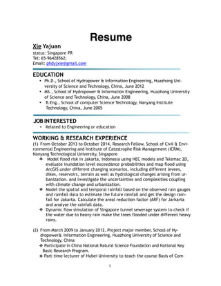 1
!
Resume!
Xie Yajuan
status: Singapore PR
Tel: 65-96428562;
Email: phdyjxie@gmail.com
!
EDUCATION
• Ph.D., School of Hydropower & Information Engineering, Huazhong Uni-
versity of Science and Technology, China, June 2012
• MS., School of Hydropower & Information Engineering, Huazhong University
of Science and Technology, China, June 2008
• B.Eng., School of computer Science Technology, Nanyang Institute
Technology, China, June 2005
!
JOB INTERESTED
• Related to Engineering or education
!
WORKING & RESEARCH EXPERIENCE
(1) From October 2013 to October 2014, Research Fellow, School of Civil & Envi-
ronmental Engineering and Institute of Catastrophe Risk Management (ICRM),
Nanyang Technological University, Singapore
❖ Model flood risk in Jakarta, Indonesia using HEC models and Telemac 2D,
evaluate inundation level exceedance probabilities and map flood using
ArcGIS under different changing scenarios, including different levees,
dikes, reservoirs, terrain as well as hydrological changes arising from ur-
banization. and investigate the uncertainties and complexities coupling
with climate change and urbanization.
❖ Model the spatial and temporal rainfall based on the observed rain gauges
and rainfall data to estimate the future rainfall and get the design rain-
fall for Jakarta. Calculate the areal reduction factor (ARF) for Jarkarta
and analyse the rainfall data.
❖ Dynamic flow simulation of Singapore tunnel sewerage system to check if
the water due to heavy rain make the trees flooded under different heavy
rains.
!
(2) From March 2009 to January 2012, Project major member, School of Hy-
dropower& Information Engineering, Huazhong University of Science and
Technology, China
❖ Participate in China National Natural Science Foundation and National Key
Basic Research Program.
❖ Part-time lecturer of Hubei University to teach the course Basis of Com-
 