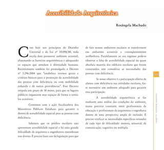 105105
CapítuloVII-AcessibilidadeArquitetônica
C
om base nos princípios do Desenho
Universal e da Lei nª 10.098/00, toda
escola deve promover ambiente acessível,
eliminando as barreiras arquitetônicas e adequando
os espaços que atendam à diversidade humana.
Recentemente também foi promulgado o Decreto
nª 5.296:2004 que “estabelece normas gerais e
critérios básicos para a promoção da acessibilidade
das pessoas com deficiência ou com mobilidade
reduzida e dá outras providências”. Esse Decreto
estipula um prazo de 30 meses, para que os lugares
públicos organizem seus espaços de forma a torná-
los acessíveis.
Contamos com a ação fiscalizadora dos
Ministérios Públicos Estaduais para garantir o
direito de acessibilidade espacial para as pessoas com
deficiência.
Sabemos que os prédios escolares não
apresentam acessibilidade espacial e há uma grande
dificuldade de arquitetos e engenheiros entenderam
esse direito. É preciso fazer uso da legislação para que
de fato nossos ambientes escolares se transformem
em ambientes acessíveis e conseqüentemente
acolhedores. Paralelamente ao seu ingresso pode-se
observar a falta de acessibilidade espacial na quase
absoluta maioria dos edifícios escolares que foram
construídos sem considerar as necessidades das
pessoas com deficiência.
Se nosso objetivo é a participação efetiva de
alunos com deficiência nas atividades escolares, faz-
se necessário um ambiente adequado para garantir
essa participação.
A acessibilidade arquitetônica se faz
mediante uma análise das condições do ambiente,
numa parceria constante entre profissionais da
educação e profissionais da arquitetura e engenharia
dentro de uma perspectiva ampla de inclusão. É
preciso verificar as necessidades específicas oriundas
de cada tipo de dificuldade: motora, sensorial, de
comunicação, cognitiva ou múltipla.
Acessibilidade ArquitetônicaAcessibilidade Arquitetônica
Rosângela Machado
 