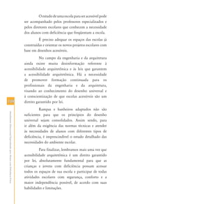 108108
AtendimentoEducacionalEspecializadoparaAlunoscomDeficiênciaFísica
Oestudodeumaescolaparaseracessívelpode
ser acompanhado pelos professores especializados e
pelos diretores escolares que conhecem a necessidade
dos alunos com deficiência que freqüentam a escola.
É preciso adequar os espaços das escolas já
construídas e orientar os novos projetos escolares com
base em desenhos acessíveis.
No campo da engenharia e da arquitetura
ainda existe muita desinformação referente à
acessibilidade arquitetônica e às leis que garantem
a acessibilidade arquitetônica. Há a necessidade
de promover formação continuada para os
profissionais da engenharia e da arquitetura,
visando ao conhecimento do desenho universal e
à conscientização de que escolas acessíveis são um
direito garantido por lei.
Rampas e banheiros adaptados não são
suficientes para que os princípios do desenho
universal sejam consolidados. Assim sendo, para
ir além da exigência das normas técnicas e atender
às necessidades de alunos com diferentes tipos de
deficiência, é imprescindível o estudo detalhado das
necessidades do ambiente escolar.
Para finalizar, lembramos mais uma vez que
acessibilidade arquitetônica é um direito garantido
por lei, absolutamente fundamental para que as
crianças e jovens com deficiência possam acessar
todos os espaços de sua escola e participar de todas
atividades escolares com segurança, conforto e a
maior independência possível, de acordo com suas
habilidades e limitações.
 