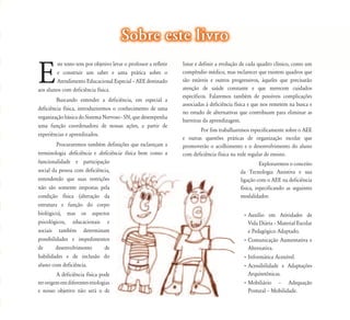 E
ste texto tem por objetivo levar o professor a refletir
e construir um saber e uma prática sobre o
Atendimento Educacional Especial – AEE destinado
aos alunos com deficiência física.
Buscando entender a deficiência, em especial a
deficiência física, introduziremos o conhecimento de uma
organização básica do Sistema Nervoso - SN, que desempenha
uma função coordenadora de nossas ações, a partir de
experiências e aprendizados.
Procuraremos também definições que esclareçam a
terminologia deficiência e deficiência física bem como a
funcionalidade e participação
social da pessoa com deficiência,
entendendo que suas restrições
não são somente impostas pela
condição física (alteração da
estrutura e função do corpo
biológico), mas os aspectos
psicológicos, educacionais e
sociais também determinam
possibilidades e impedimentos
de desenvolvimento de
habilidades e de inclusão do
aluno com deficiência.
A deficiência física pode
terorigememdiferentesetiologias
e nosso objetivo não será o de
var o professor a refletir
á i b
Sobre este livroSobre este livro
listar e definir a evolução de cada quadro clínico, como um
compêndio médico, mas esclarecer que existem quadros que
são estáveis e outros progressivos, àqueles que precisarão
atenção de saúde constante e que merecem cuidados
específicos. Falaremos também de possíveis complicações
associadas à deficiência física e que nos remetem na busca e
no estudo de alternativas que contribuam para eliminar as
barreiras da aprendizagem.
Por fim trabalharemos especificamente sobre o AEE
e outras questões práticas de organização escolar que
promoverão o acolhimento e o desenvolvimento do aluno
com deficiência física na rede regular de ensino.
Exploraremos o conceito
da Tecnologia Assistiva e sua
ligação com o AEE na deficiência
física, especificando as seguintes
modalidades:
• Auxílio em Atividades de
Vida Diária – Material Escolar
e Pedagógico Adaptado.
• Comunicação Aumentativa e
Alternativa.
• Informática Acessível.
• Acessibilidade e Adaptações
Arquitetônicas.
• Mobiliário – Adequação
Postural – Mobilidade.
 