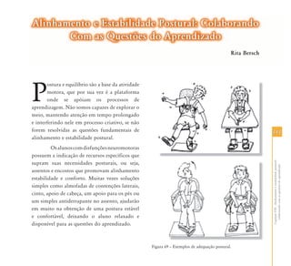 111111
CapítuloVIII-Alinhamentoeestabilidadepostural:
colaborandocomasquestõesdoaprendizado
P
ostura e equilíbrio são a base da atividade
motora, que por sua vez é a plataforma
onde se apóiam os processos de
aprendizagem. Não somos capazes de explorar o
meio, mantendo atenção em tempo prolongado
e interferindo nele em processo criativo, se não
forem resolvidas as questões fundamentais de
alinhamento e estabilidade postural.
Osalunoscomdisfunçõesneuromotoras
possuem a indicação de recursos específicos que
supram suas necessidades posturais, ou seja,
assentos e encostos que promovam alinhamento
estabilidade e conforto. Muitas vezes soluções
simples como almofadas de contenções laterais,
cinto, apoio de cabeça, um apoio para os pés ou
um simples antiderrapante no assento, ajudarão
em muito na obtenção de uma postura estável
e confortável, deixando o aluno relaxado e
disponível para as questões do aprendizado.
Figura 69 – Exemplos de adequação postural.
Alinhamento e Estabilidade Postural: ColaborandoAlinhamento e Estabilidade Postural: Colaborando
Com as Questões do AprendizadoCom as Questões do Aprendizado
Rita Bersch
 